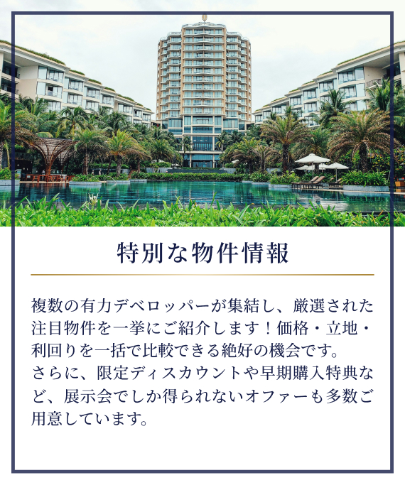 特別な物件情報|複数の有力デベロッパーが集結し、厳選された注目物件を一挙にご紹介します！価格・立地・利回りを一括で比較できる絶好の機会です。さらに、限定ディスカウントや早期購入特典など、展示会でしか得られないオファーも多数ご用意しています。