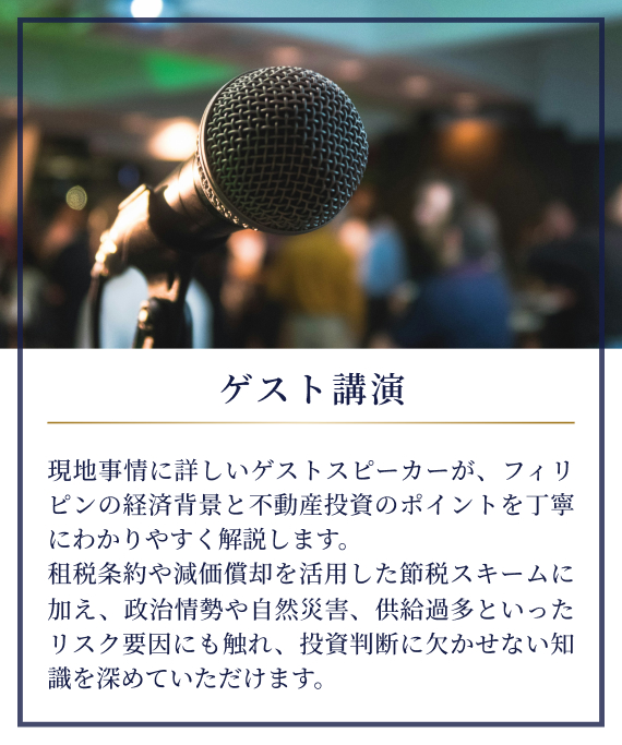 講演|現地事情に詳しいゲストスピーカーが、フィリピンの経済背景と不動産投資のポイントを丁寧にわかりやすく解説します。租税条約や減価償却を活用した節税スキームに加え、政治情勢や自然災害、供給過多といったリスク要因にも触れ、投資判断に欠かせない知識を深めていただけます。