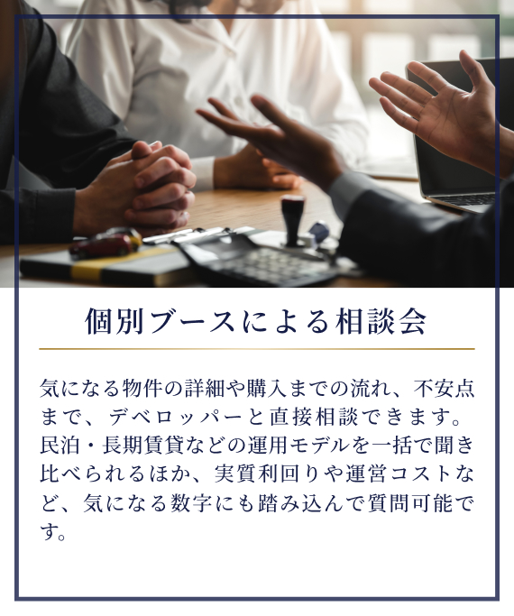 個別ブースによる相談会|気になる物件の詳細や購入までの流れ、不安点まで、デベロッパーと直接相談できます。民泊・長期賃貸などの運用モデルを一括で聞き比べられるほか、実質利回りや運営コストなど、気になる数字にも踏み込んで質問可能です。